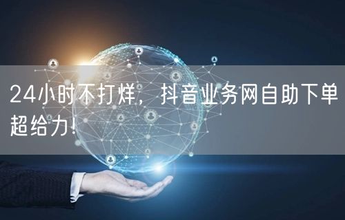 24小时不打烊，抖音业务网自助下单超给力！