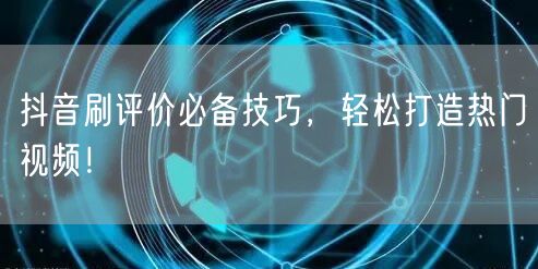 抖音刷评价必备技巧，轻松打造热门视频！