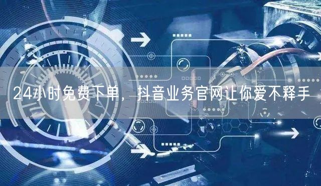 24小时免费下单，抖音业务官网让你爱不释手