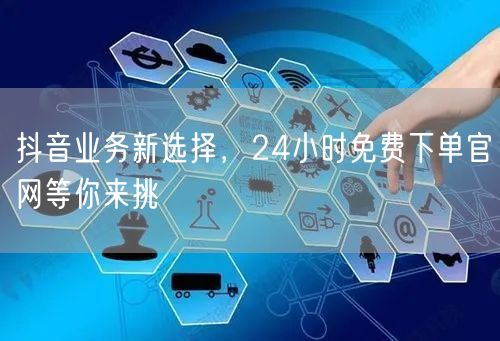 抖音业务新选择，24小时免费下单官网等你来挑