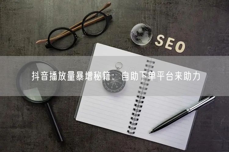 抖音播放量暴增秘籍：自助下单平台来助力