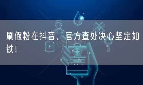 刷假粉在抖音，官方查处决心坚定如铁！